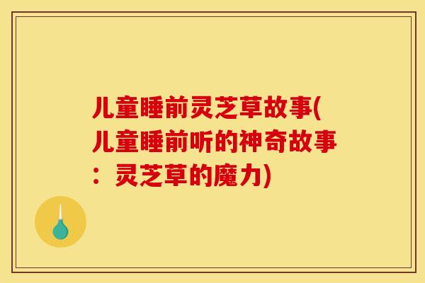 儿童睡前灵芝草故事(儿童睡前听的神奇故事：灵芝草的魔力)