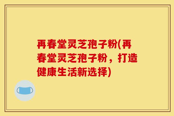 再春堂灵芝孢子粉(再春堂灵芝孢子粉，打造健康生活新选择)