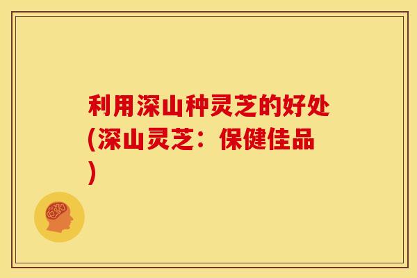 利用深山种灵芝的好处(深山灵芝：保健佳品)