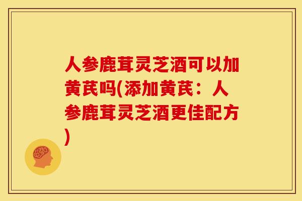 人参鹿茸灵芝酒可以加黄芪吗(添加黄芪：人参鹿茸灵芝酒更佳配方)