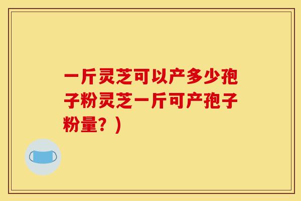 一斤灵芝可以产多少孢子粉灵芝一斤可产孢子粉量？)