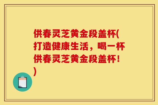 供春灵芝黄金段盖杯(打造健康生活,喝一杯供春灵芝黄金段盖杯!)