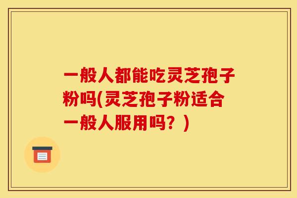 一般人都能吃灵芝孢子粉吗(灵芝孢子粉适合一般人服用吗?)