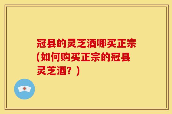 冠县的灵芝酒哪买正宗(如何购买正宗的冠县灵芝酒?)