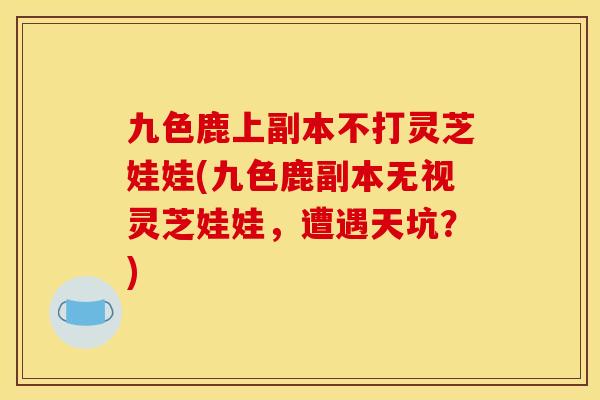 九色鹿上副本不打灵芝娃娃(九色鹿副本无视灵芝娃娃,遭遇天坑?)