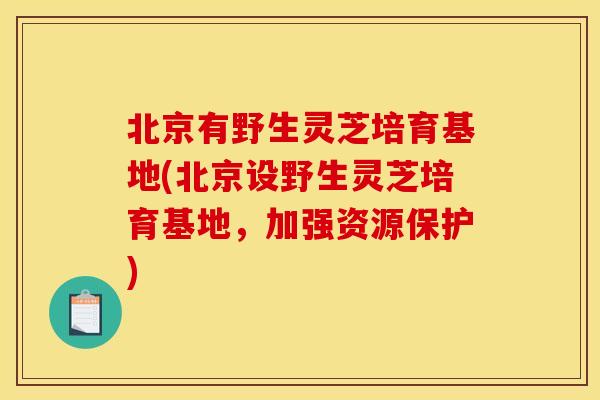 北京有野生灵芝培育基地(北京设野生灵芝培育基地，加强资源保护)
