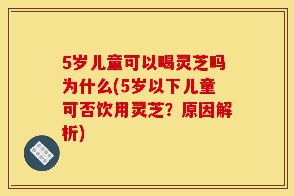 5岁儿童可以喝灵芝吗为什么(5岁以下儿童可否饮用灵芝？原因解析)