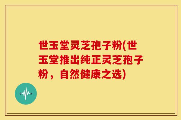世玉堂灵芝孢子粉(世玉堂推出纯正灵芝孢子粉，自然健康之选)