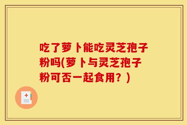 吃了萝卜能吃灵芝孢子粉吗(萝卜与灵芝孢子粉可否一起食用？)
