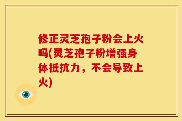 修正灵芝孢子粉会上火吗(灵芝孢子粉增强身体抵抗力，不会导致上火)