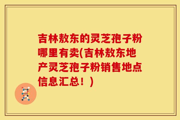 吉林敖东的灵芝孢子粉哪里有卖(吉林敖东地产灵芝孢子粉销售地点信息汇总！)
