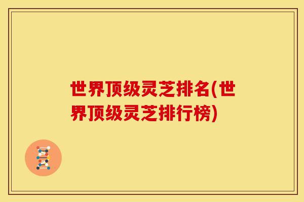 世界顶级灵芝排名(世界顶级灵芝排行榜)