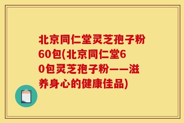 北京同仁堂灵芝孢子粉60包(北京同仁堂60包灵芝孢子粉——滋养身心的健康佳品)