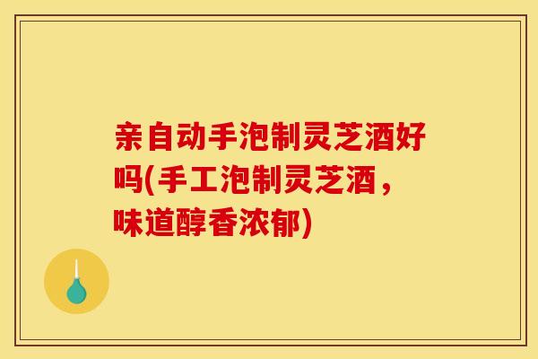 亲自动手泡制灵芝酒好吗(手工泡制灵芝酒,味道醇香浓郁)