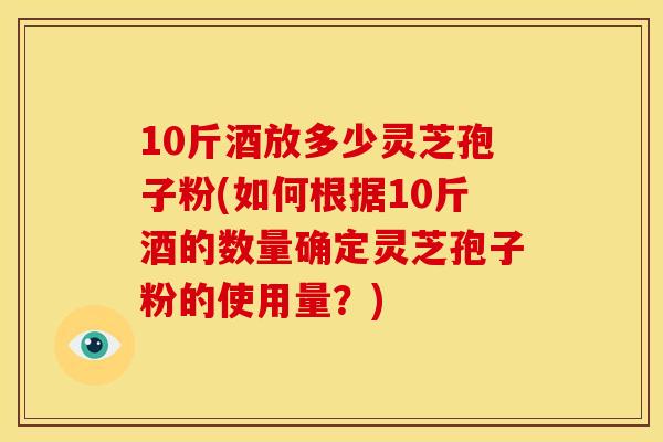 10斤酒放多少灵芝孢子粉(如何根据10斤酒的数量确定灵芝孢子粉的使用量？)