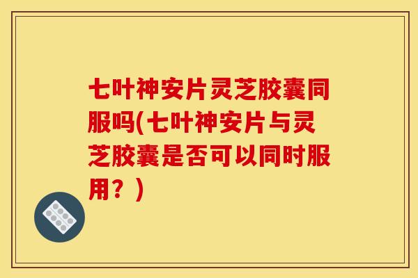 七叶神安片灵芝胶囊同服吗(七叶神安片与灵芝胶囊是否可以同时服用？)