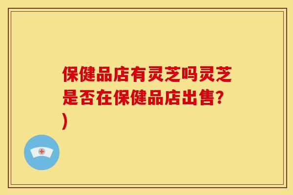 保健品店有灵芝吗灵芝是否在保健品店出售?)