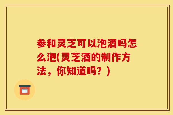 参和灵芝可以泡酒吗怎么泡(灵芝酒的制作方法，你知道吗？)