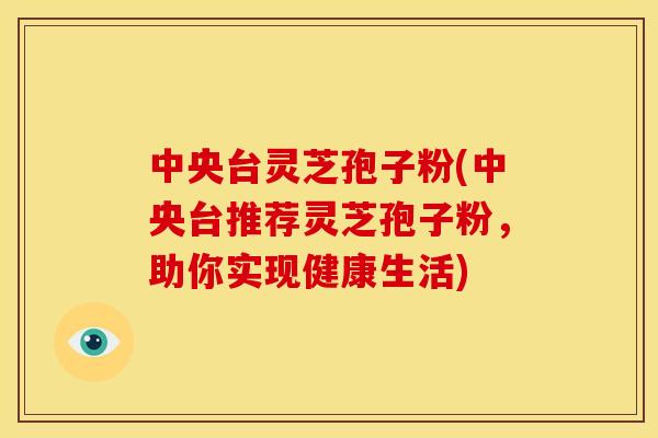 中央台灵芝孢子粉(中央台推荐灵芝孢子粉,助你实现健康生活)