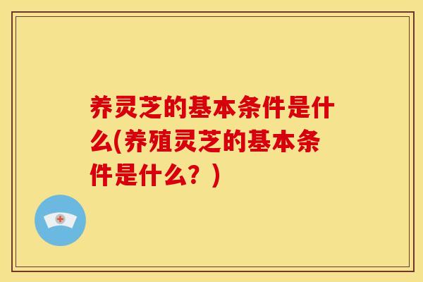 养灵芝的基本条件是什么(养殖灵芝的基本条件是什么?)