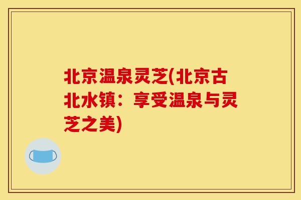 北京温泉灵芝(北京古北水镇:享受温泉与灵芝之美)