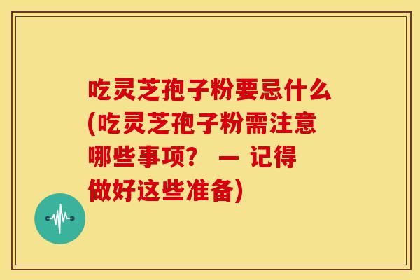 吃灵芝孢子粉要忌什么(吃灵芝孢子粉需注意哪些事项？ — 记得做好这些准备)
