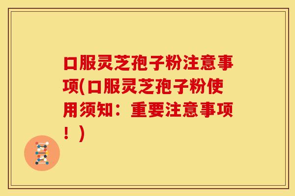 口服灵芝孢子粉注意事项(口服灵芝孢子粉使用须知：重要注意事项！)