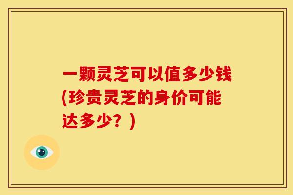 一颗灵芝可以值多少钱(珍贵灵芝的身价可能达多少?)