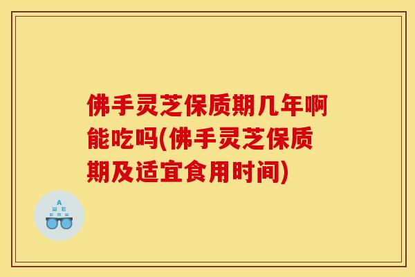 佛手灵芝保质期几年啊能吃吗(佛手灵芝保质期及适宜食用时间)