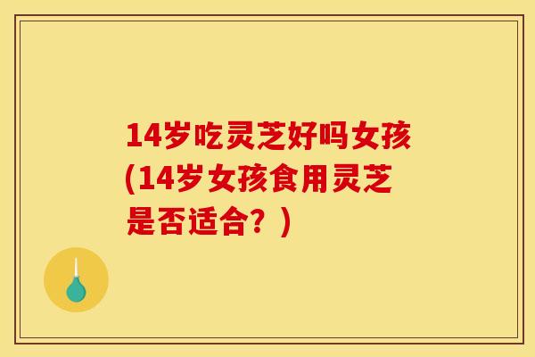 14岁吃灵芝好吗女孩(14岁女孩食用灵芝是否适合?)