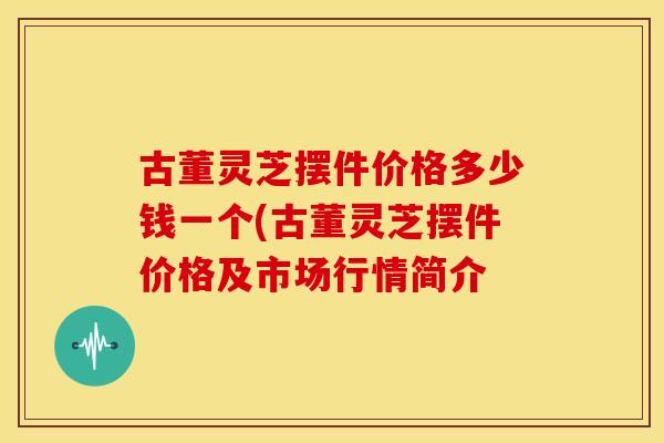 古董灵芝摆件价格多少钱一个(古董灵芝摆件价格及市场行情简介