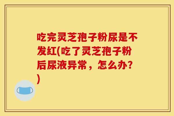 吃完灵芝孢子粉尿是不发红(吃了灵芝孢子粉后尿液异常，怎么办？)