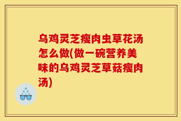 乌鸡灵芝瘦肉虫草花汤怎么做(做一碗营养美味的乌鸡灵芝草菇瘦肉汤)