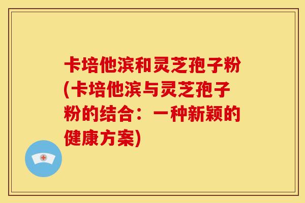 卡培他滨和灵芝孢子粉(卡培他滨与灵芝孢子粉的结合:一种新颖的健康方案)