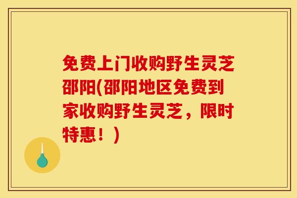 免费上门收购野生灵芝邵阳(邵阳地区免费到家收购野生灵芝,限时特惠!)