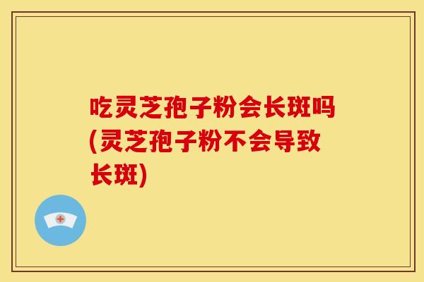 吃灵芝孢子粉会长斑吗(灵芝孢子粉不会导致长斑)