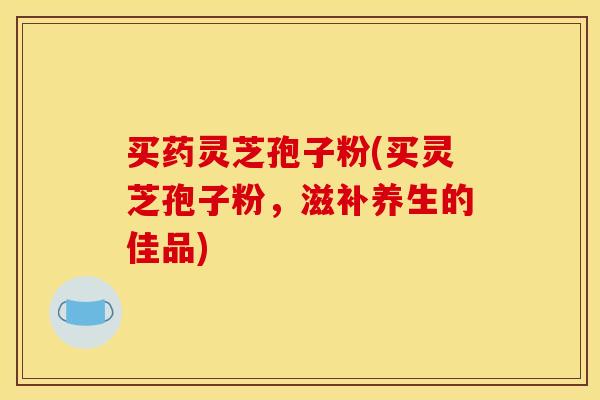 买药灵芝孢子粉(买灵芝孢子粉，滋补养生的佳品)