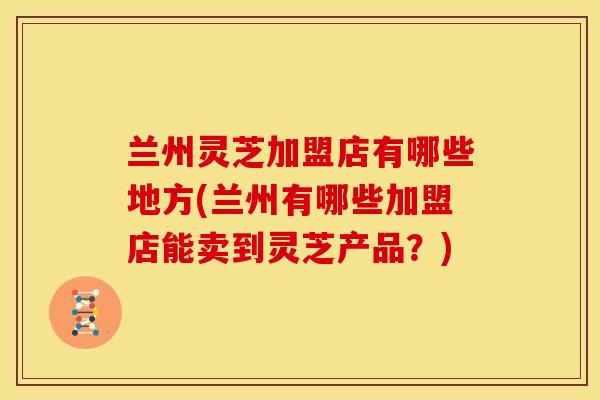 兰州灵芝加盟店有哪些地方(兰州有哪些加盟店能卖到灵芝产品？)
