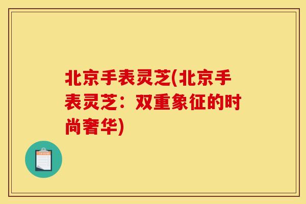 北京手表灵芝(北京手表灵芝:双重象征的时尚奢华)