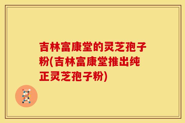 吉林富康堂的灵芝孢子粉(吉林富康堂推出纯正灵芝孢子粉)
