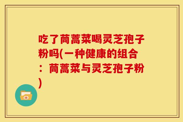 吃了茼蒿菜喝灵芝孢子粉吗(一种健康的组合：茼蒿菜与灵芝孢子粉)