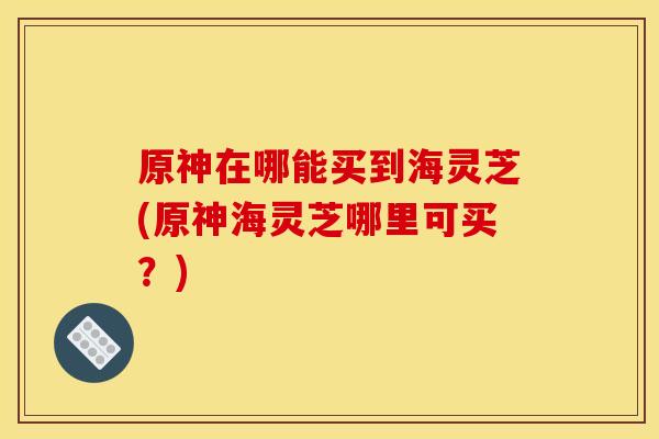 原神在哪能买到海灵芝(原神海灵芝哪里可买？)