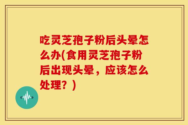 吃灵芝孢子粉后头晕怎么办(食用灵芝孢子粉后出现头晕,应该怎么处理?)