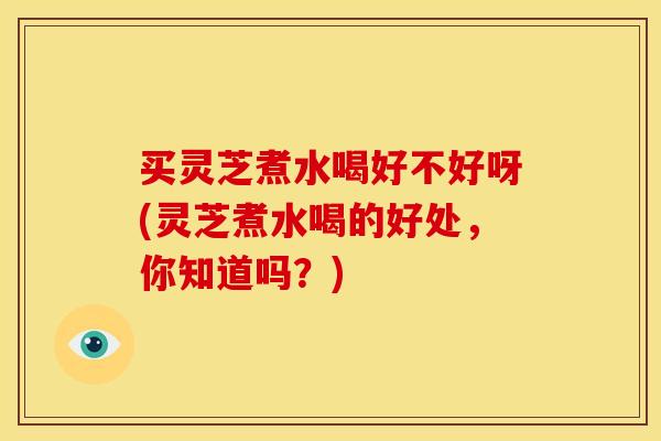 买灵芝煮水喝好不好呀(灵芝煮水喝的好处,你知道吗?)