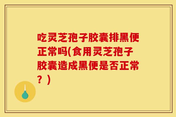 吃灵芝孢子胶囊排黑便正常吗(食用灵芝孢子胶囊造成黑便是否正常?)
