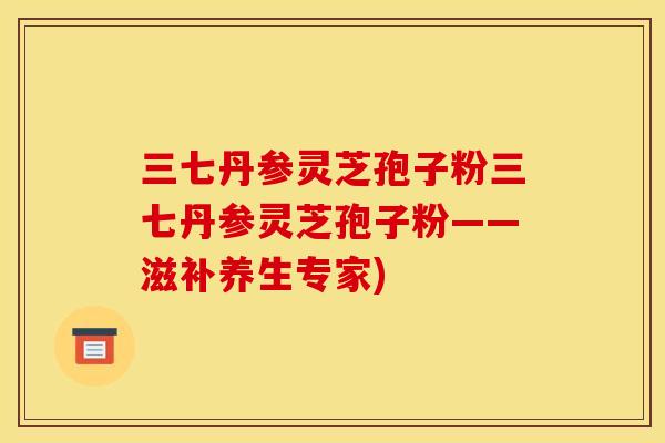 三七丹参灵芝孢子粉三七丹参灵芝孢子粉——滋补养生专家)