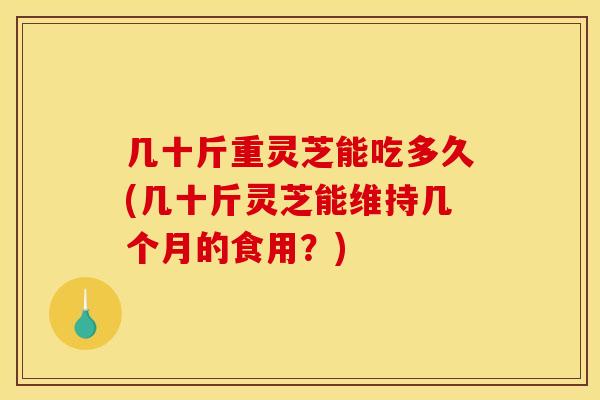 几十斤重灵芝能吃多久(几十斤灵芝能维持几个月的食用？)