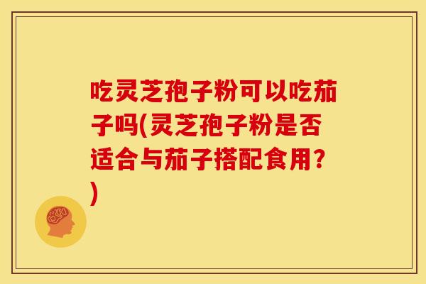 吃灵芝孢子粉可以吃茄子吗(灵芝孢子粉是否适合与茄子搭配食用?)