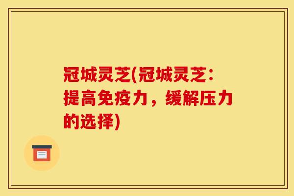 冠城灵芝(冠城灵芝:提高免疫力,缓解压力的选择)