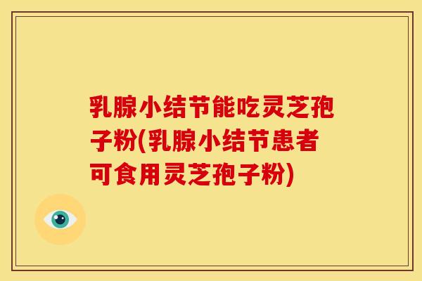 乳腺小结节能吃灵芝孢子粉(乳腺小结节患者可食用灵芝孢子粉)
